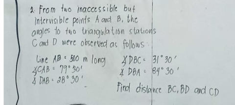 From two inaccessible but 
intervisible points A and B, the 
angles to two triangulation stations 
Cand D were observed as follows 
line AB=500mlong ∠ DBC=31°30'
∠ CAB=79°30' ∠ DBA=84°30'
△ DAB=28°30' Find distance BC, BD and CD