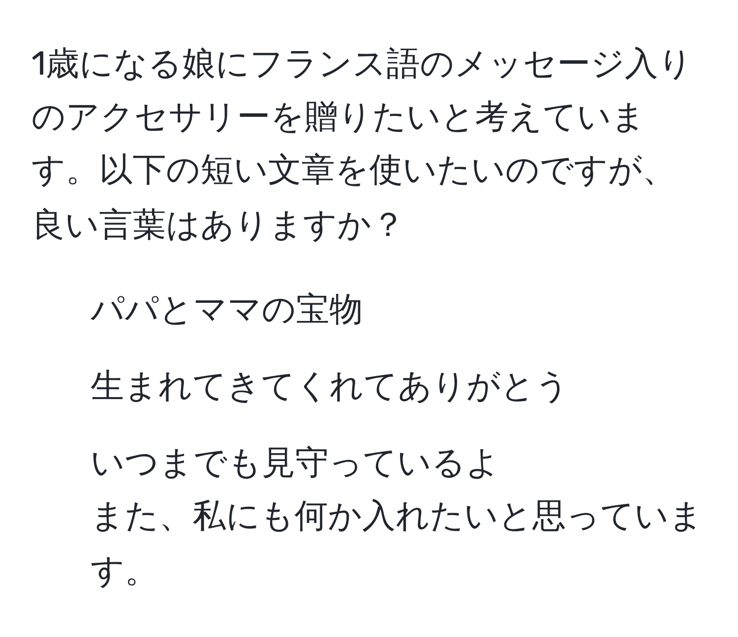 1歳になる娘にフランス語のメッセージ入りのアクセサリーを贈りたいと考えています。以下の短い文章を使いたいのですが、良い言葉はありますか？  
- パパとママの宝物  
- 生まれてきてくれてありがとう  
- いつまでも見守っているよ  
また、私にも何か入れたいと思っています。