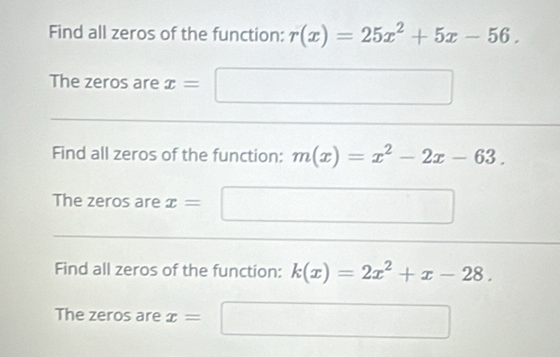 Find all zeros of the function: r(x)=25x^2+5x-56. 
The zeros are x= ∴ △ ADC=∠ BQN)
Find all zeros of the function: m(x)=x^2-2x-63. 
The zeros are x=
Find all zeros of the function: k(x)=2x^2+x-28. 
The zeros are x=