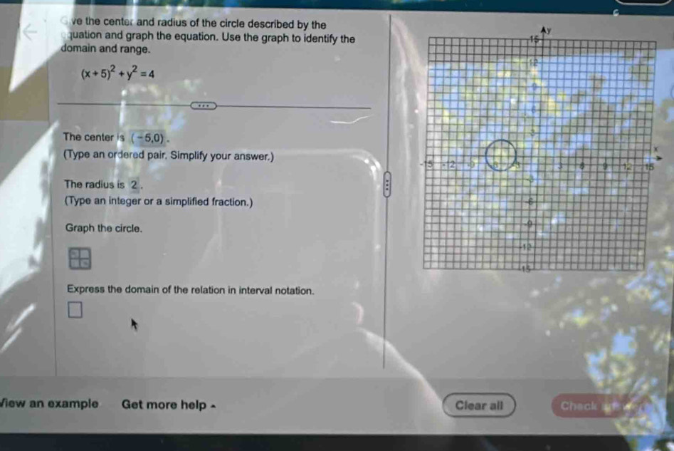 ve the center and radius of the circle described by the 
quation and graph the equation. Use the graph to identify the 
domain and range.
(x+5)^2+y^2=4
The center is (-5,0). 
(Type an ordered pair, Simplify your answer.) 
The radius is 2. 
(Type an integer or a simplified fraction.) 
Graph the circle. 
Express the domain of the relation in interval notation. 
View an example Get more help - Clear all Chack