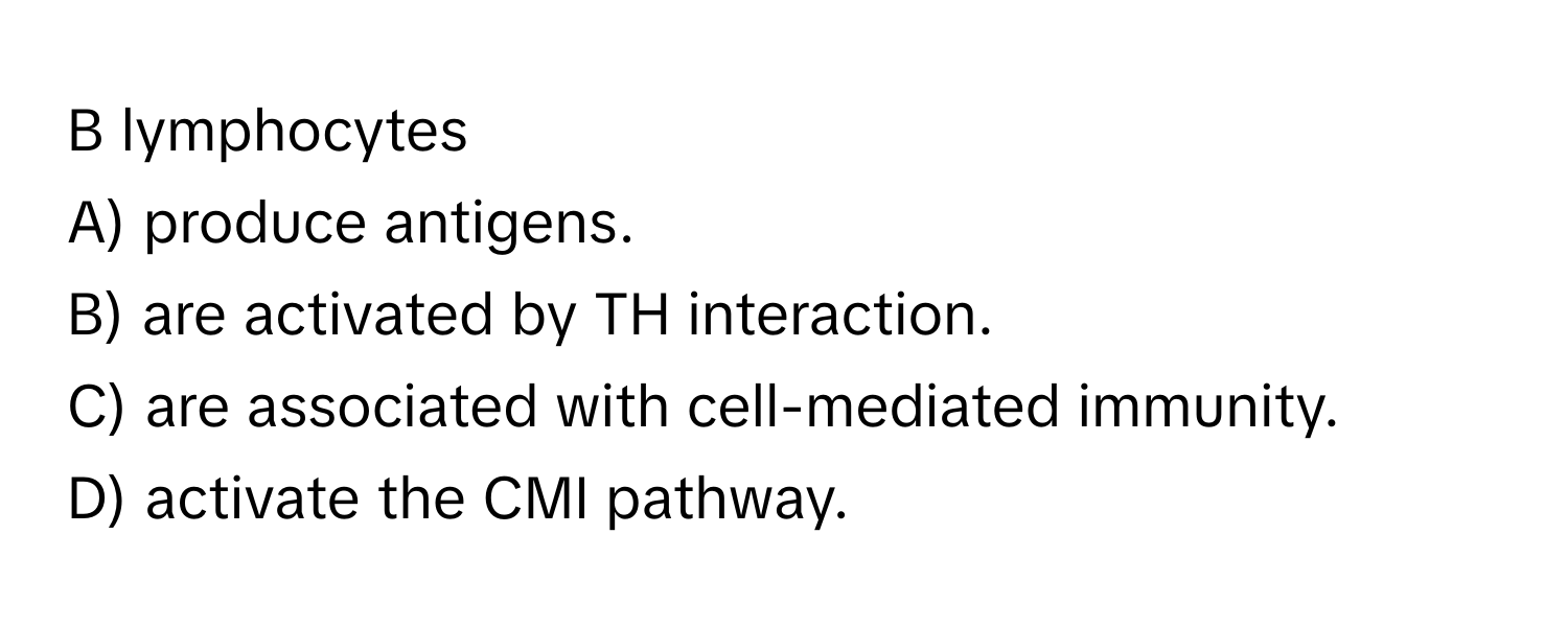 lymphocytes

A) produce antigens.
B) are activated by TH interaction.
C) are associated with cell-mediated immunity.
D) activate the CMI pathway.