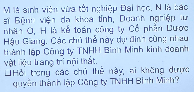 là sinh viên vừa tốt nghiệp Đại học, N là bác 
sĩ Bệnh viện đa khoa tỉnh, Doanh nghiệp tư 
nhân O, H là kế toán công ty Cổ phần Dược 
Hậu Giang. Các chủ thể này dự định cùng nhau 
thành lập Công ty TNHH Bình Minh kinh doanh 
vật liệu trang trí nội thất. 
Hỏi trong các chủ thể này, ai không được 
quyền thành lập Công ty TNHH Bình Minh?