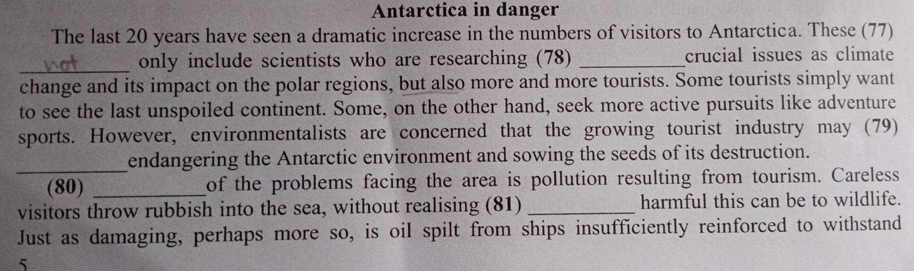 Antarctica in danger 
The last 20 years have seen a dramatic increase in the numbers of visitors to Antarctica. These (77) 
_only include scientists who are researching (78) _crucial issues as climate 
change and its impact on the polar regions, but also more and more tourists. Some tourists simply want 
to see the last unspoiled continent. Some, on the other hand, seek more active pursuits like adventure 
sports. However, environmentalists are concerned that the growing tourist industry may (79) 
_endangering the Antarctic environment and sowing the seeds of its destruction. 
(80) _of the problems facing the area is pollution resulting from tourism. Careless 
visitors throw rubbish into the sea, without realising (81) _harmful this can be to wildlife. 
Just as damaging, perhaps more so, is oil spilt from ships insufficiently reinforced to withstand 
5