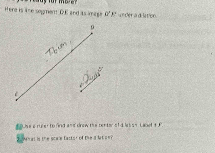 eady for more? 
Here is line segment DE and its image D'E' under a dilation 
4Use a ruler to find and draw the center of dilation. Label it /. 
2. What is the scale factor of the dilation?