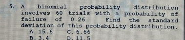 A binomial probąbility distribution
involves 60 trials with a probability of
failure of 0.26. Find the standard
deviation of this probability distribution.
A 15 . 6 C. 6.66
B 3 4 D. 11 . 5