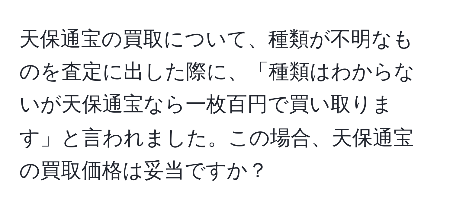 天保通宝の買取について、種類が不明なものを査定に出した際に、「種類はわからないが天保通宝なら一枚百円で買い取ります」と言われました。この場合、天保通宝の買取価格は妥当ですか？