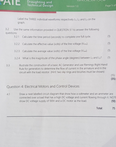 Draughting and 
ATE Technical Design Version 1.0 Page 5 of 
Label the THREE individual waveforms respectively L, L₂ and Lý on the 
graph. 
3.2 Use the same information provided in QUESTION 3.1 to answer the following 
questions: 
3.2.1 Calculate the time period (seconds) to complete one full cycle. (1) 
3.2.2 Calculate the effective value (volts) of the line voltage (Vms). (1) 
3.2.3 Calculate the average value (volts) of the line voltage (Vw) (1) 
3.2.4 What is the magnitude of the phase angle (degrees) between L₂ and L₃? (1) 
3.3 Illustrate the construction of a basic AC Generator and use Flemings Right Hand 
Rulle for generators to determine the flow of current in the armature and in the 
circuit with the load resistor. (Hint: two slip rings and brushes must be shown) 
(15) 
(35) 
Question 4: Electrical Motors and Control Devices 
4.1 Draw a neat labelled circuit diagram that show how a voltmeter and an ammeter are 
connected over a load that has a high DC volitage and current flowing through it. NOT 
show DC voltage supply of 100V and a DC motor as the load. (10) 
Total: 75