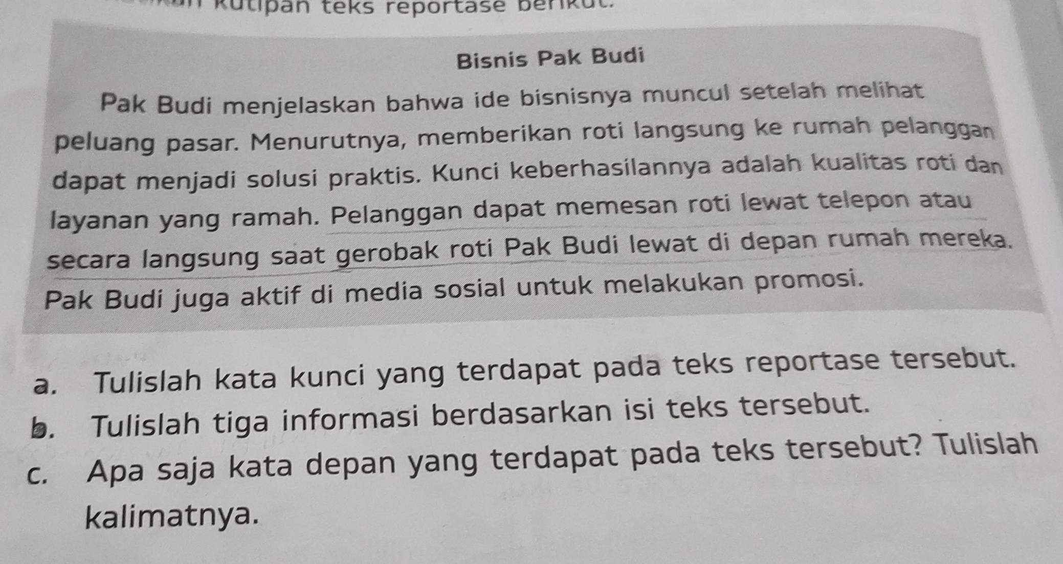 Kutipan teks reportase berikut. 
Bisnis Pak Budi 
Pak Budi menjelaskan bahwa ide bisnisnya muncul setelah melihat 
peluang pasar. Menurutnya, memberikan roti langsung ke rumah pelanggan 
dapat menjadi solusi praktis. Kunci keberhasilannya adalah kualitas roti dan 
layanan yang ramah. Pelanggan dapat memesan roti lewat telepon atau 
secara langsung saat gerobak roti Pak Budi lewat di depan rumah mereka. 
Pak Budi juga aktif di media sosial untuk melakukan promosi. 
a. Tulislah kata kunci yang terdapat pada teks reportase tersebut. 
b. Tulislah tiga informasi berdasarkan isi teks tersebut. 
c. Apa saja kata depan yang terdapat pada teks tersebut? Tulislah 
kalimatnya.