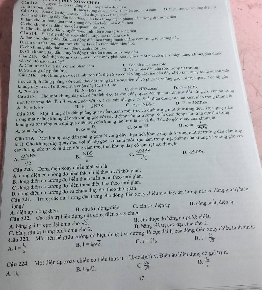 Aự điện xoay chiều
Cầu 212. Nguyên tắc tạo ra dòng điện xoay chiếu dựa trên
A. từ trường quay.
B. hiện tượng quang điện. C. hiện tượng tự cảm. D. hiện tượng cảm ứng điện từ
Câu 213. Suất điện động xoay chiêu được tạo ra băng cách
A. làm cho khung dây dẫn dạo động điều hoà trong mạch phẳng nằm trong từ trường đều
B. làm cho từ thông qua một khung dây dẫn biến thiên điều hoả
C. cho khung dây dẫn quay đều quanh một trục
D. Cho khung đây dẫn chuyên động tịnh tiến trong từ trường đều
Câu 214. Suất diện động xoay chiêu được tạo ra băng cách
A. làm cho khung dầy dẫn dao động điều hoả trong mạch phăng nằm trong từ trường đều
B. làm cho từ thông qua một khung dây dẫn biến thiên điều hoà
C. cho khung dây dẫn quay đều quanh một trục
D. Cho khung dẩy dẫn chuyên động tịnh tiến trong từ trường đều
Câu 215. Suất điện động xoay chiều trong máy phát xoay chiêu một pha có giá trị hiệu dụng không phụ thuộc
vào yếu tố nào sau đây?
A. Cảm ứng từ của nam châm phần cảm C. Tốc độ quay của rôto.
B. Số vòng dây phần ứng D.  sqrt(1) trí ban đầu của rôto trong từ trường.
Câu 216. Một khung dây dẹt hình tròn tiết diện S và có N vòng dây, hai đầu dây khép kin, quay xung quanh một
trục cố định đồng phẳng với cuộn dây đặt trong từ trường đều vector B có phương vuông góc với trục quay. Tốc độ góc
khung dây là ω. Từ thông qua cuộn dây lúc t>0 là:
A. phi =BS B. varPhi =BS sinω C. phi =NB Scosωt D. phi =NBS.
Câu 217. Cho một khung dây dẫn diện tích S có N vòng dây, quay đều quanh một trục đối xứng xx^(của nó trong
một từ trường đều vector B)(vector B vuông góc với xx^(^,)) với vận tốc góc ω. Suất điện động cực đại xuất hiện trong khung là
A. E_o=NBS
B. E_0=2NBS C. E_o=NBSomega D. E_o=2NBSomega
Câu 218. Một khung dây dẫn phẳng quay đều quanh một trục cố định trong một từ trường đều. Trục quay nằm
trong mặt phẳng khung dây và vuông góc với các đường sức từ trường. Suất điện động cảm ứng cực đại trong
khung và từ thông cực đại qua diện tích của khung lần lượt là E_0 và Phi _0. Tốc độ góc quay của khung là
C. omega =frac varPhi _0E_0. omega =frac 1sqrt(varPhi _0)E_0.
A. omega =E_0varPhi _0.
B. omega =frac E_0varPhi _0.
D.
Câu 219. Một khung dây dẫn phẳng gồm N vòng dây, diện tích khung dây là S trong một từ trường đều cảm ứng
từ B. Cho khung dây quay đều với tốc độ góc ω quanh một trục nằm trong mặt phăng của khung và vuông góc với
các đường sức từ. Suất điện động cảm ứng trên khung dây có giá trị hiệu dụng là
A.  omega NBS/sqrt(2) 
C.
B.  NBS/omega    omega NBS/sqrt(2) 
D. omega NBS.
Câu 220. Dòng điện xoay chiều hình sin là
A. dòng điện có cường độ biến thiên ti lệ thuận với thời gian.
B. dòng điện có cường độ biến thiên tuần hoàn theo thời gian.
C. dòng điện có cường độ biến thiên điều hòa theo thời gian.
D. dòng điện có cường độ và chiều thay đồi theo thời gian.
Câu 221. Trong các đại lượng đặc trưng cho dòng điện xoay chiều sau đây, đại lượng nào có dùng giá trị hiệu
dụng?
A. điện áp, dòng điện. B. chu kì, dòng điện. C. tần shat o , điện áp.  D. công suất, điện áp.
Câu 222. Các giá trị hiệu dụng của dòng điện xoay chiều
A. bằng giá trị cực đại chia cho sqrt(2). B. chi được đo bằng ampe kế nhiệt.
C. bằng giá trị trung bình chia cho 2. D. bằng giá trị cực đại chia cho 2.
Câu 223. Mối liên hệ giữa cường độ hiệu dụng I và cường độ cực đại I₀ của dòng điện xoay chiều hình sin là
A. I=frac I_02 B. I=I_0sqrt(2). C. I=2I_0 D. I=frac I_0sqrt(2).
Câu 224. Một điện áp xoay chiều có biểu thức u=U_0cos (omega t) 1 V. Điện áp hiệu dụng có giá trị là
A. U_0. B. U_0sqrt(2). C. frac U_0sqrt(2). D. frac U_02
17
