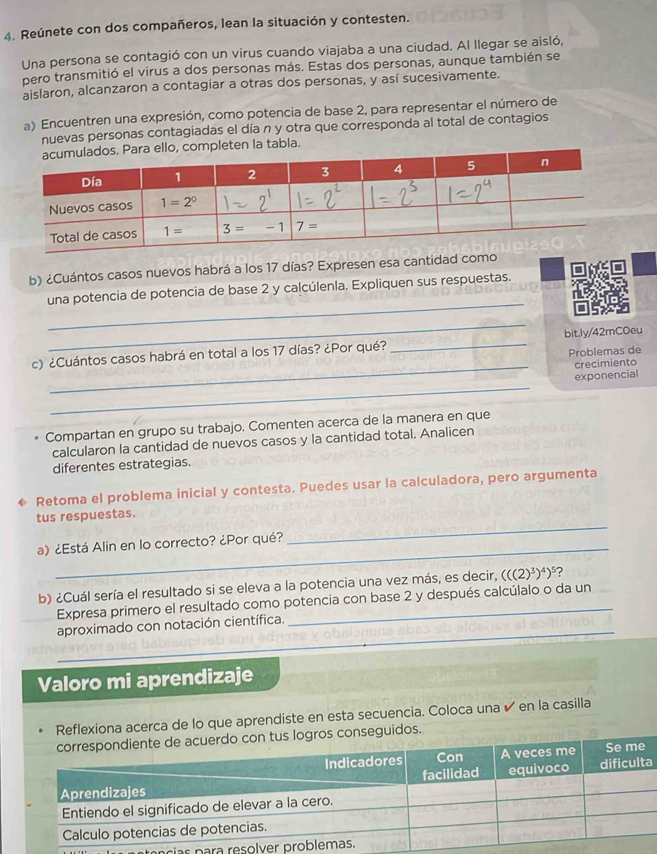 Reúnete con dos compañeros, lean la situación y contesten.
Una persona se contagió con un virus cuando viajaba a una ciudad. Al llegar se aisló,
pero transmitió el virus a dos personas más. Estas dos personas, aunque también se
aislaron, alcanzaron a contagiar a otras dos personas, y así sucesivamente.
a) Encuentren una expresión, como potencia de base 2, para representar el número de
nuevas personas contagiadas el día n y otra que corresponda al total de contagios
ten la tabla.
b) ¿Cuántos casos nuevos habrá a los 17 días? Expresen esa cantidad como
_
una potencia de potencia de base 2 y calcúlenla. Expliquen sus respuestas.
_
c) ¿Cuántos casos habrá en total a los 17 días? ¿Por qué? _bit.ly/42mC0eu
Problemas de
_crecimiento
_
exponencial
Compartan en grupo su trabajo. Comenten acerca de la manera en que
calcularon la cantidad de nuevos casos y la cantidad total. Analicen
diferentes estrategias.
Retoma el problema inicial y contesta. Puedes usar la calculadora, pero argumenta
_
tus respuestas.
a) ¿Está Alin en lo correcto? ¿Por qué?
b) ¿Cuál sería el resultado si se eleva a la potencia una vez más, es decir, (((2)^3)^4)^5 ?
Expresa primero el resultado como potencia con base 2 y después calcúlalo o da un
_
aproximado con notación científica.
Valoro mi aprendizaje
Reflexiona acerca de lo que aprendiste en esta secuencia. Coloca una ✔ en la casilla
nseguidos.
a
n tência s para re