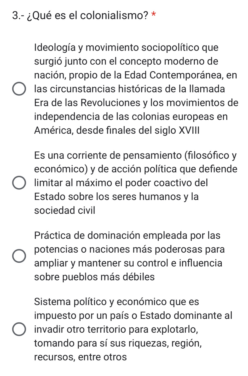 3.- ¿Qué es el colonialismo? *
Ideología y movimiento sociopolítico que
surgió junto con el concepto moderno de
nación, propio de la Edad Contemporánea, en
las circunstancias históricas de la llamada
Era de las Revoluciones y los movimientos de
independencia de las colonias europeas en
América, desde finales del siglo XVIII
Es una corriente de pensamiento (filosófico y
económico) y de acción política que defiende
limitar al máximo el poder coactivo del
Estado sobre los seres humanos y la
sociedad civil
Práctica de dominación empleada por las
potencias o naciones más poderosas para
ampliar y mantener su control e influencia
sobre pueblos más débiles
Sistema político y económico que es
impuesto por un país o Estado dominante al
invadir otro territorio para explotarlo,
tomando para sí sus riquezas, región,
recursos, entre otros