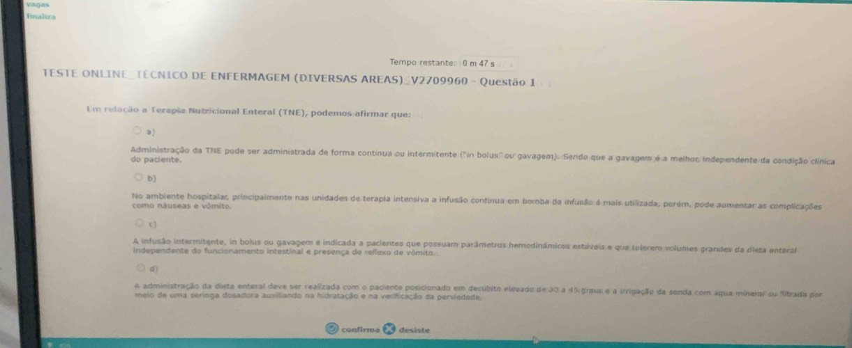 vágas
finaliza
Tempo restante: 0 m 47 s
TESTE ONLINE_TECNICO DE ENFERMAGEM (DIVERSAS AREAS)_V2709960 - Questão 1
Em relação a Terapãa Nutricional Enteral (TNE), podemos afirmar que:
a)
Administração da TNE pode ser administrada de forma continua ou intermitente ("in bolus" ou gavagem). Sendo que a gavagem é a melhoc independente da condição clínica
do paciente.
b)
No ambiente hospitalar, principaimente nas unidades de terapla intensiva a infusão contínua em borba de infusão é mais utilizada, perém, pode aumentar as complicações
como náuseas e vômito.
c
A infusão intermitente, in bolus ou gavagem é indicada a pacientes que possuam parâmetros hemodinâmioos estáveis e que tolerero volumes grandes da dieta enteral
independente do funcionamento intestinal e presença de reflexo de vômito.
d)
A administração da dieta enteral deve ser realizada com o paciente posicionado em decúbito elevado de 30 a 45 grau e a irrigação da sonda com áqua mineral su fibrada por
meio de uma seringa dosadora auxilliando na hidratação e na verificação da perviedade.
confirma desiste