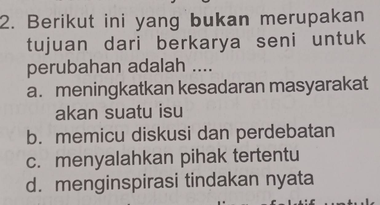 Berikut ini yang bukan merupakan
tujuan dari berkarya seni untuk
perubahan adalah ....
a. meningkatkan kesadaran masyarakat
akan suatu isu
b. memicu diskusi dan perdebatan
c. menyalahkan pihak tertentu
d. menginspirasi tindakan nyata