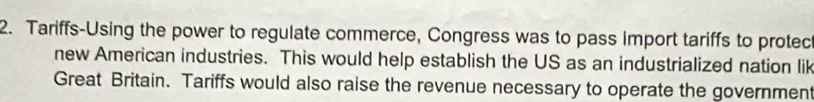 Tariffs-Using the power to regulate commerce, Congress was to pass import tariffs to protec 
new American industries. This would help establish the US as an industrialized nation lik 
Great Britain. Tariffs would also raise the revenue necessary to operate the government