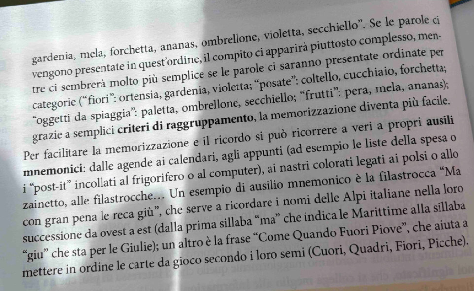 gardenia, mela, forchetta, ananas, ombrellone, violetta, secchiello”. Se le parole ci 
vengono presentate in quest’ordine, il compito ci apparirà piuttosto complesso, men- 
tre ci sembrerà molto più semplice se le parole ci saranno presentate ordinate per 
categorie (“fiori”: ortensia, gardenia, violetta; “posate”: coltello, cucchiaio, forchetta; 
“oggetti da spiaggia”: paletta, ombrellone, secchiello; “frutti”: pera, mela, ananas); 
grazie a semplici criteri di raggruppamento, la memorizzazione diventa più facile. 
Per facilitare la memorizzazione e il ricordo si può ricorrere a veri a propri ausili 
mnemonici: dalle agende ai calendari, agli appunti (ad esempio le liste della spesa o 
i “post-it” incollati al frigorifero o al computer), ai nastri colorati legati ai polsi o allo 
zainetto, alle filastrocche… Un esempio di ausilio mnemonico è la filastrocca “Ma 
con gran pena le reca giù”, che serve a ricordare i nomi delle Alpi italiane nella loro 
successione da ovest a est (dalla prima sillaba “ma” che indica le Marittime alla sillaba 
“giu” che sta per le Giulie); un altro è la frase “Come Quando Fuori Piove”, che aiuta a 
mettere in ordine le carte da gioco secondo i loro semi (Cuori, Quadri, Fiori, Picche).