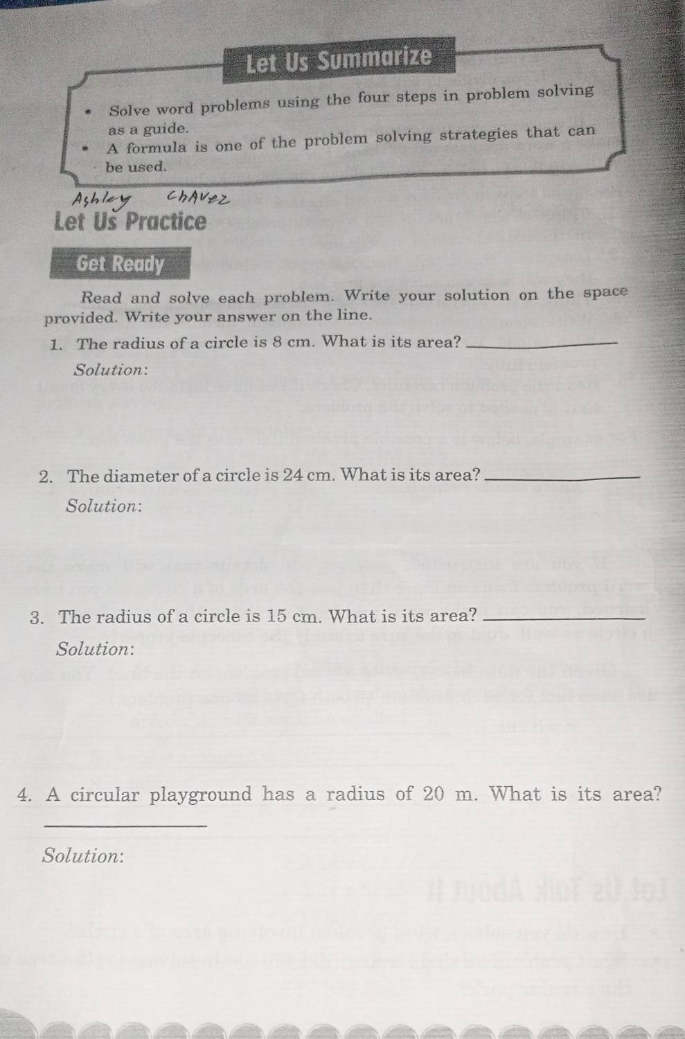 Let Us Summarize 
Solve word problems using the four steps in problem solving 
as a guide. 
A formula is one of the problem solving strategies that can 
be used. 
Let Us Practice 
Get Ready 
Read and solve each problem. Write your solution on the space 
provided. Write your answer on the line. 
1. The radius of a circle is 8 cm. What is its area?_ 
Solution: 
2. The diameter of a circle is 24 cm. What is its area?_ 
Solution: 
3. The radius of a circle is 15 cm. What is its area?_ 
Solution: 
4. A circular playground has a radius of 20 m. What is its area? 
_ 
Solution: