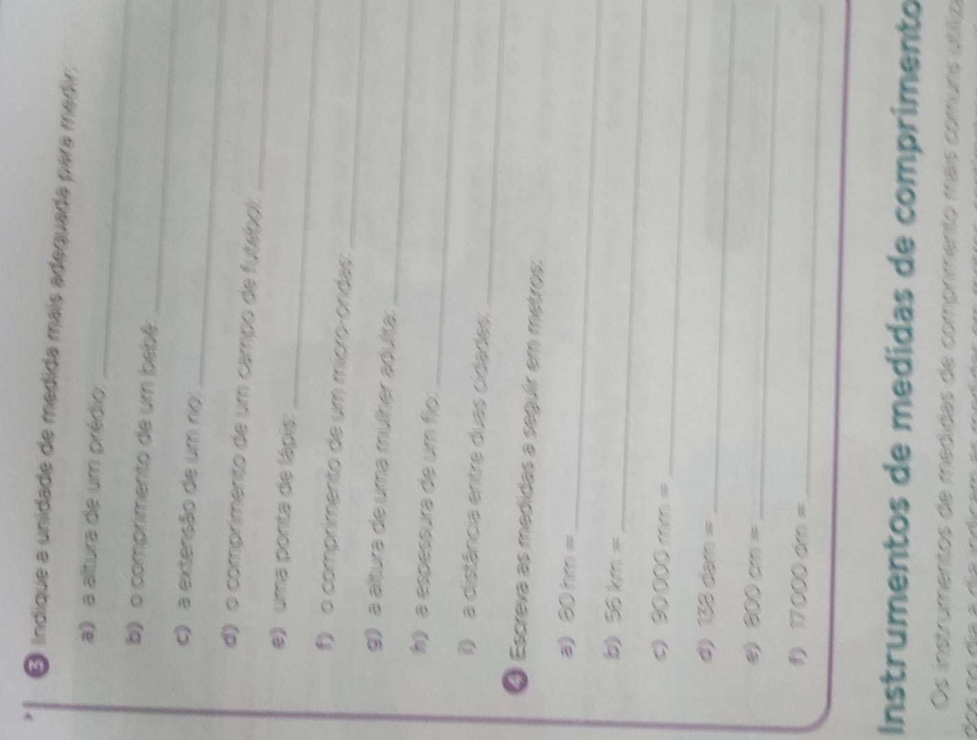indique a unidade de medida mais adequada para medir, 
_ 
a) a altura de um prédio. 
_ 
b) o comprimento de um bebé: 
_ 
c) a extensão de um rio: 
d) o comprimento de um campo de futebel_ 
_ 
e) uma ponta de lápis: 
_ 
o comprimento de um mícroçondas: 
_ 
g) a áltura de uma mülher adulta: 
_ 
h a espessura de um fio: 
_ 
) a distância entre duas cidades: 
④ Escreva as medidas a seguir em metros:
30hm= _ 
b) 56km=
_ 
C 30000mm= _ 
_ 
d) 138dam=
300cm= _
17000dm= _ 
Instrumentos de medidas de comprimento 
Os instrumentos de medidas de comprimento mais comuns utiíliza