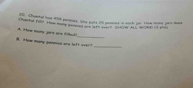 20, Chantal has 458 pennies. She puts 25 pennies in each jor. How many jars does 
Chantal fill? How many pennies are left over? SHOW ALL WORKI (3 pts) 
_ 
A. How many jars are filled? 
B. How many pennies are left over?_