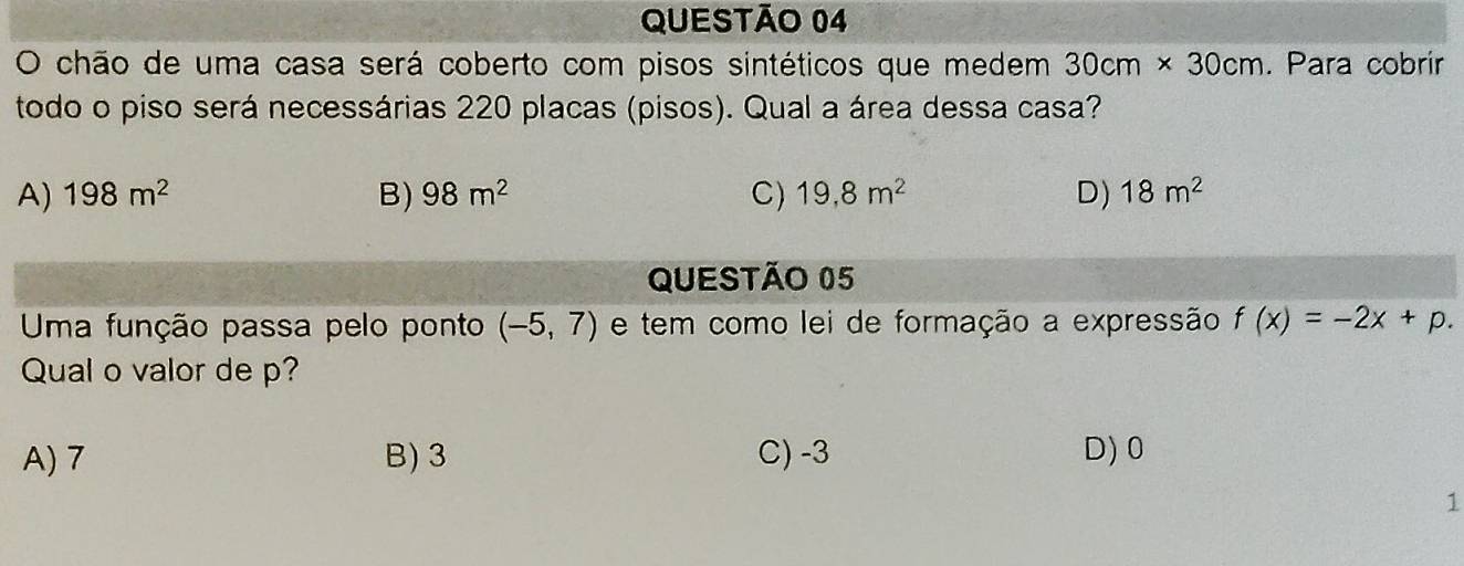 chão de uma casa será coberto com pisos sintéticos que medem 30cm* 30cm. Para cobrir
todo o piso será necessárias 220 placas (pisos). Qual a área dessa casa?
A) 198m^2 B) 98m^2 C) 19,8m^2 D) 18m^2
QUESTÃo 05
Uma função passa pelo ponto (-5,7) e tem como lei de formação a expressão f(x)=-2x+p. 
Qual o valor de p?
A) 7 B) 3 C) -3 D) 0
1