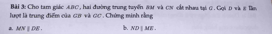 Cho tam giác ABC , hai đường trung tuyến BM và CN cắt nhau tại G. Gọi D và E lần 
lượt là trung điểm của GB và GC. Chứng minh rằng 
a. MNparallel DE. b. NDparallel ME.