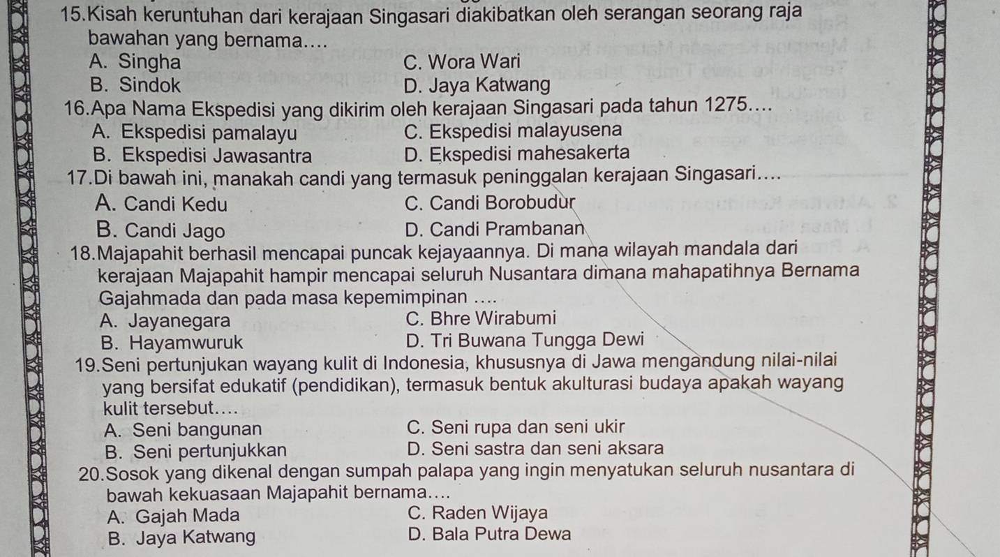 Kisah keruntuhan dari kerajaan Singasari diakibatkan oleh serangan seorang raja
bawahan yang bernama....
A. Singha C. Wora Wari
B. Sindok D. Jaya Katwang
16.Apa Nama Ekspedisi yang dikirim oleh kerajaan Singasari pada tahun 1275...
A. Ekspedisi pamalayu C. Ekspedisi malayusena
B. Ekspedisi Jawasantra D. Ekspedisi mahesakerta
17.Di bawah ini, manakah candi yang termasuk peninggalan kerajaan Singasari....
A. Candi Kedu C. Candi Borobudùr
B. Candi Jago D. Candi Prambanan
18.Majapahit berhasil mencapai puncak kejayaannya. Di mana wilayah mandala dari
kerajaan Majapahit hampir mencapai seluruh Nusantara dimana mahapatihnya Bernama
Gajahmada dan pada masa kepemimpinan ....
A. Jayanegara C. Bhre Wirabumi
B. Hayamwuruk D. Tri Buwana Tungga Dewi
19.Seni pertunjukan wayang kulit di Indonesia, khususnya di Jawa mengandung nilai-nilai
yang bersifat edukatif (pendidikan), termasuk bentuk akulturasi budaya apakah wayang
kulit tersebut....
A. Seni bangunan C. Seni rupa dan seni ukir
B. Seni pertunjukkan D. Seni sastra dan seni aksara
20.Sosok yang dikenal dengan sumpah palapa yang ingin menyatukan seluruh nusantara di
bawah kekuasaan Majapahit bernama....
A. Gajah Mada C. Raden Wijaya
B. Jaya Katwang D. Bala Putra Dewa