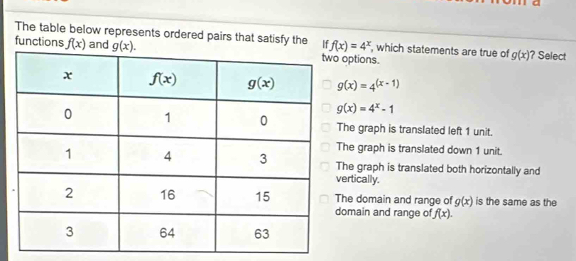 The table below represents ordered pairs that satisfy the If f(x)=4^x , which statements are true of g(x)
functions f(x) and g(x).? Select
options.
g(x)=4^((x-1))
g(x)=4^x-1
he graph is translated left 1 unit.
he graph is translated down 1 unit.
he graph is translated both horizontally and
ertically.
he domain and range of g(x) is the same as the
omain and range of f(x).