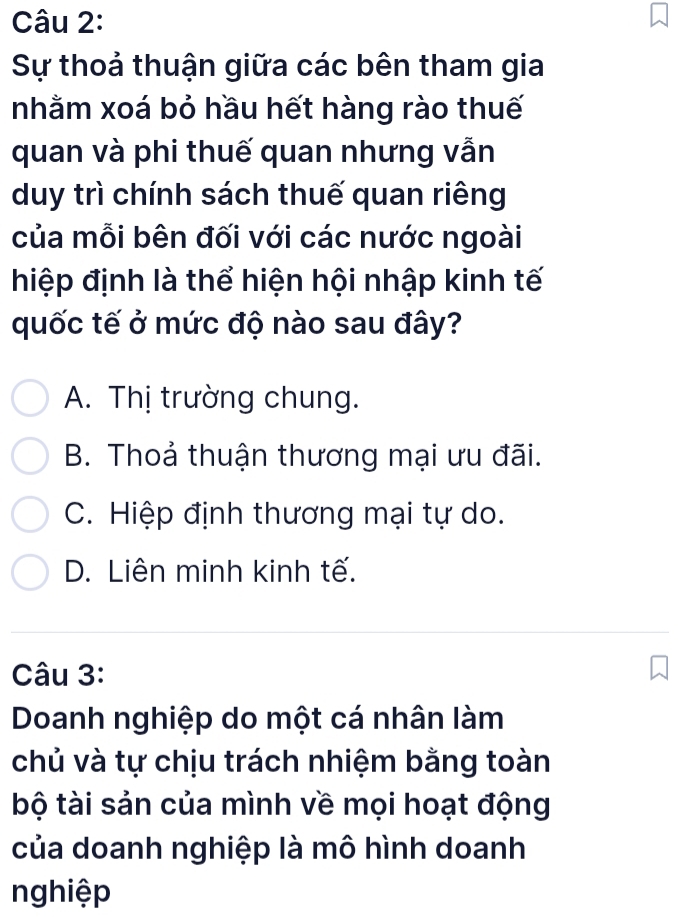 Sự thoả thuận giữa các bên tham gia
nhằm xoá bỏ hầu hết hàng rào thuế
quan và phi thuế quan nhưng vẫn
duy trì chính sách thuế quan riêng
của mỗi bên đối với các nước ngoài
hiệp định là thể hiện hội nhập kinh tế
quốc tế ở mức độ nào sau đây?
A. Thị trường chung.
B. Thoả thuận thương mại ưu đãi.
C. Hiệp định thương mại tự do.
D. Liên minh kinh tế.
Câu 3:
Doanh nghiệp do một cá nhân làm
chủ và tự chịu trách nhiệm bằng toàn
bộ tài sản của mình về mọi hoạt động
của doanh nghiệp là mô hình doanh
nghiệp