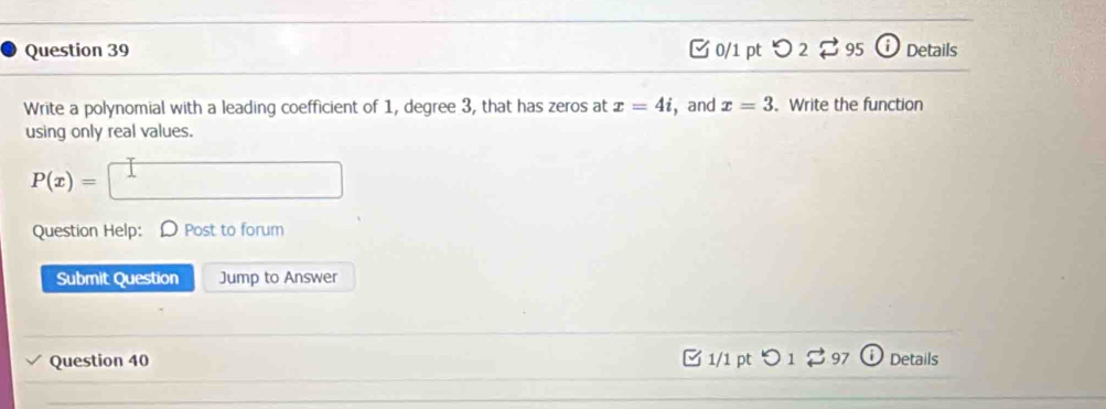 つ 2 $ 95 Details 
Write a polynomial with a leading coefficient of 1, degree 3, that has zeros at x=4i ，and x=3. Write the function 
using only real values.
P(x)= □ 
Question Help: D Post to forum 
Submit Question Jump to Answer 
Question 40 □ 1/1 pt つ1 97 Details