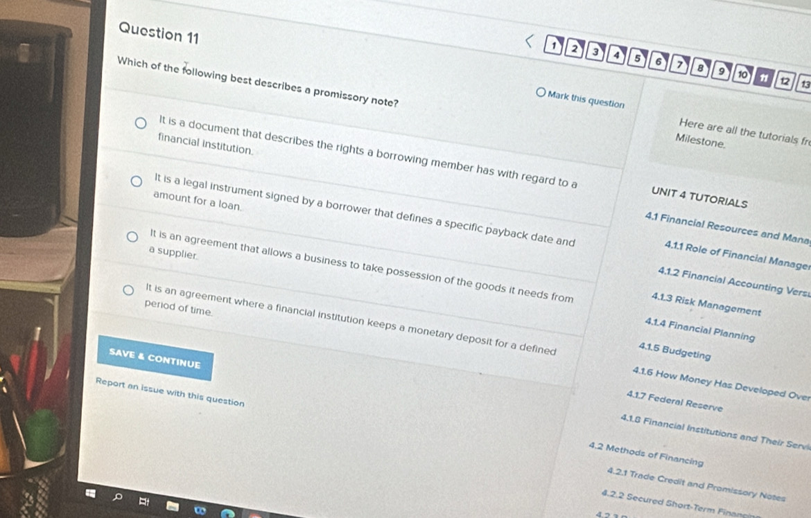 1 2 3 4 5 6 7 8 9 10
Which of the following best describes a promissory note?
12 13
Mark this question Here are all the tutorials fr
Milestone.
financial institution.
It is a document that describes the rights a borrowing member has with regard to a UNIT 4 TUTORIALS
amount for a loan.
It is a legal instrument signed by a borrower that defines a specific payback date and
4.1 Financial Resources and Mana
a supplier.
4.1.1 Role of Financial Manage
4.1.2 Financial Accounting Vers
It is an agreement that allows a business to take possession of the goods it needs from 4.1.4 Financial Planning
4.1.3 Risk Management
period of time.
It is an agreement where a financial institution keeps a monetary deposit for a defined 4.1.6 How Money Has Developed Over
4.1.5 Budgeting
SAVE & CONTINUE
Report an issue with this question
4.1.7 Federal Reserve
4.1.8 Financial Institutions and Their Serv
4.2 Methods of Financing
4.2.1 Trade Credit and Promissory Notes
4.2.2 Secured Short-Term Finang