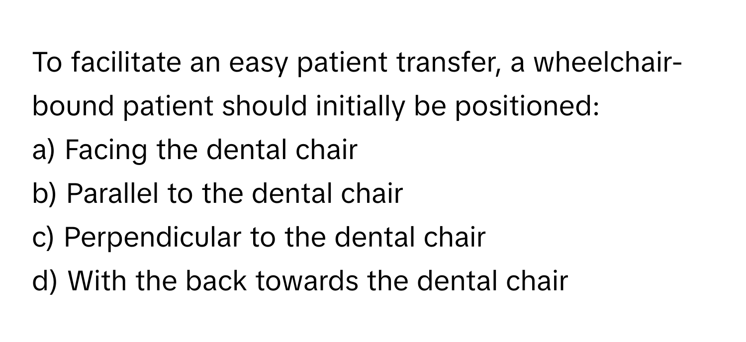 To facilitate an easy patient transfer, a wheelchair-bound patient should initially be positioned:

a) Facing the dental chair 
b) Parallel to the dental chair 
c) Perpendicular to the dental chair 
d) With the back towards the dental chair