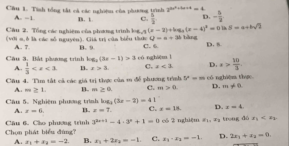 Cầu 1. Tính tổng tắt cả các nghiệm của phương trình 2^(2x^2)+5x+4=4. - 5/2 .
A. -1. B. 1. C.  5/2 .
D.
Câu 2. Tổng các nghiệm của phương trình lo 3sqrt(3) (x-2)+log _3(x-4)^2=0ln S=a+bsqrt(2)
(với a, b là các số nguyên). Giá trị của biểu thức Q=a+3b bǎng
A. 7. B. 9. C. 6. D. 8.
Câu 3. Bất phương trình log _2(3x-1)>3 có nghiệm l
A.  1/3  B. x>3.
C, x<3.
D. x> 10/3 .
Câu 4. Tìm tất cả các giá trị thực của m để phương trình 5^x=m có nghiệm thực.
A. m≥ 1. B. m≥ 0.
C. m>0.
D. m!= 0.
Câu 5. Nghiệm phương trình log _2(3x-2)=41
A. x=6. B. x=7.
C. x=18.
D. x=4.
Câu 6. Cho phương trình 3^(2x+1)-4· 3^x+1=0c62 nghiệm x_1,x_2 trong dó x_1
Chọn phát biểu đúng?
A. x_1+x_2=-2. B. x_1+2x_2=-1. C. x_1· x_2=-1. D. 2x_1+x_2=0.
overline -10