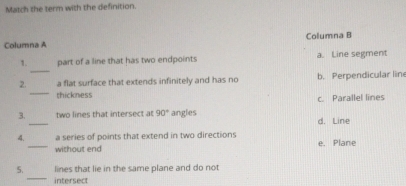 Match the term with the definition.
Columna A Columna B
_
1. part of a line that has two endpoints a. Line segment
_
2. a flat surface that extends infinitely and has no b. Perpendicular line
thickness c. Parallel lines
3. _two lines that intersect at 90° angles d. Line
4._ a series of points that extend in two directions e. Plane
without end
_
5. lines that lie in the same plane and do not
intersect