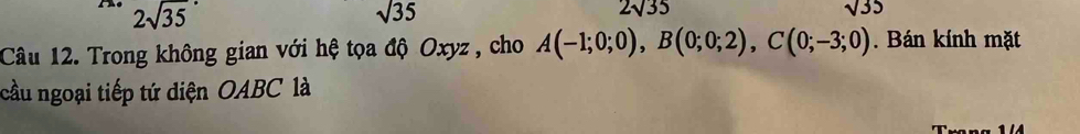 2sqrt (35)°
sqrt(35)
2sqrt(35)
sqrt(35)
Câu 12. Trong không gian với hệ tọa độ Oxyz , cho A(-1;0;0), B(0;0;2), C(0;-3;0). Bán kính mặt
cầu ngoại tiếp tứ diện OABC là