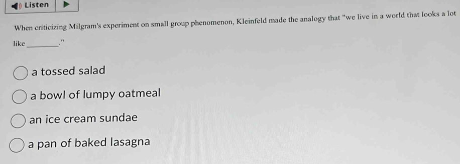 Listen
When criticizing Milgram's experiment on small group phenomenon, Kleinfeld made the analogy that "we live in a world that looks a lot
like_ ."
a tossed salad
a bowl of lumpy oatmeal
an ice cream sundae
a pan of baked lasagna