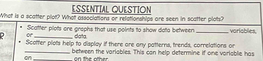 ESSENTIAL QUESTION 
What is a scatter plot? What associations or relationships are seen in scatter plots? 
Scatter plots are graphs that use points to show data between _variables, 
ρ or_ data. 
Scatter plots help to display if there are any patterns, trends, correlations or 
_between the variables. This can help determine if one variable has 
an _on the other