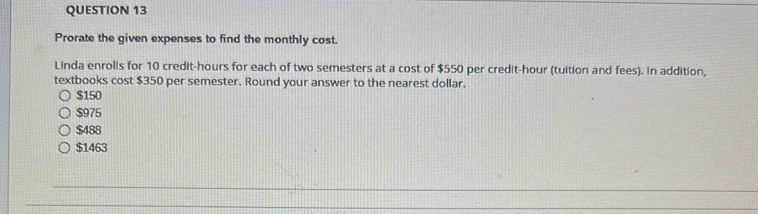 Prorate the given expenses to find the monthly cost.
Linda enrolls for 10 credit-hours for each of two semesters at a cost of $550 per credit-hour (tuition and fees). In addition,
textbooks cost $350 per semester. Round your answer to the nearest dollar.
$150
$975
$488
$1463
_
_