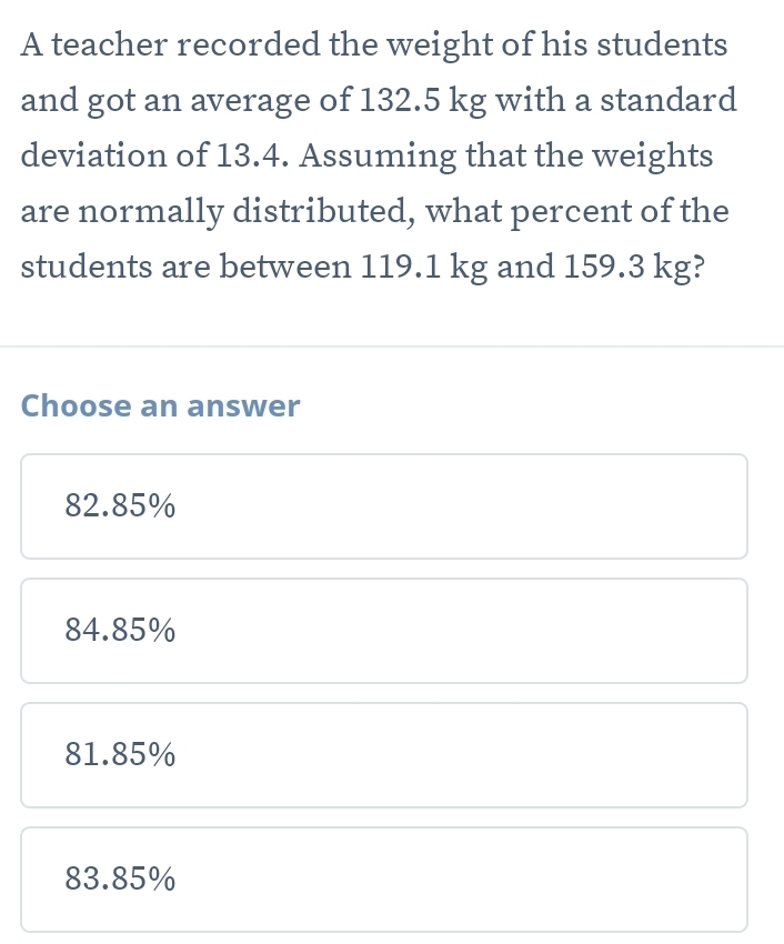 A teacher recorded the weight of his students
and got an average of 132.5 kg with a standard
deviation of 13.4. Assuming that the weights
are normally distributed, what percent of the
students are between 119.1 kg and 159.3 kg?
Choose an answer
82.85%
84.85%
81.85%
83.85%