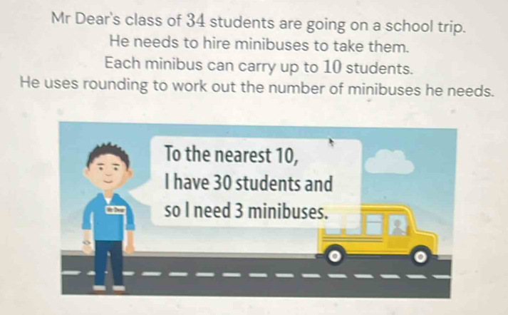 Mr Dear's class of 34 students are going on a school trip. 
He needs to hire minibuses to take them. 
Each minibus can carry up to 10 students. 
He uses rounding to work out the number of minibuses he needs. 
To the nearest 10, 
I have 30 students and 
so I need 3 minibuses.