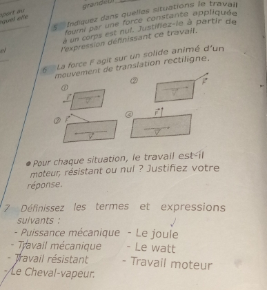 port au grandeUI 
5 Indiquez dans quelles situations le travair 
quel etle 
fourni par une force constante appliquée 
à un corps est nul. Justifiez-le à partir de 
el l'expression définissant ce travail. 
6 La force F agit sur un solide animé d'un 
mouvement de translation rectiligne. 
② F 
④ 
③ 2 
Pour chaque situation, le travail est-il 
moteur, résistant ou nul ? Justifiez votre 
réponse. 
7 Définissez les termes et expressions 
suivants : 
- Puissance mécanique - Le joule 
- Travail mécanique - Le watt 
- Travail résistant - Travail moteur 
-/Le Cheval-vapeur.