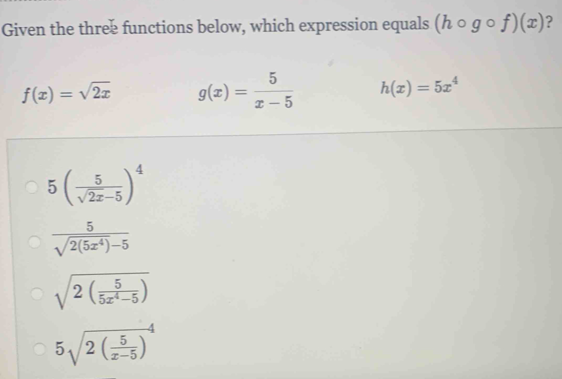 Given the three functions below, which expression equals (hcirc gcirc f)(x) ?
f(x)=sqrt(2x)
g(x)= 5/x-5 
h(x)=5x^4
5( 5/sqrt(2x)-5 )^4
 5/sqrt(2(5x^4))-5 
sqrt(2(frac 5)5x^4-5)
5sqrt(2(frac 5)x-5)^4