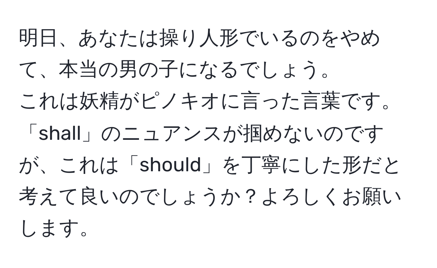 明日、あなたは操り人形でいるのをやめて、本当の男の子になるでしょう。  
これは妖精がピノキオに言った言葉です。  
「shall」のニュアンスが掴めないのですが、これは「should」を丁寧にした形だと考えて良いのでしょうか？よろしくお願いします。