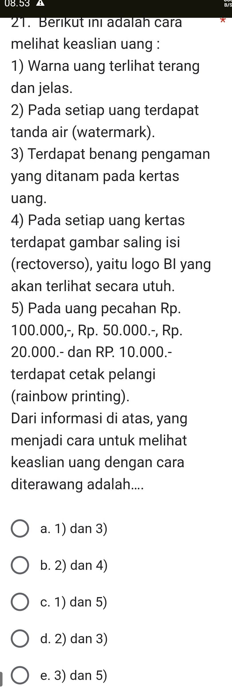 08.53 ▲
21. Berıkut inı adalah cara
melihat keaslian uang :
1) Warna uang terlihat terang
dan jelas.
2) Pada setiap uang terdapat
tanda air (watermark).
3) Terdapat benang pengaman
yang ditanam pada kertas
uang.
4) Pada setiap uang kertas
terdapat gambar saling isi
(rectoverso), yaitu logo BI yang
akan terlihat secara utuh.
5) Pada uang pecahan Rp.
100.000,-, Rp. 50.000.-, Rp.
20.000.- dan RP. 10.000.-
terdapat cetak pelangi
(rainbow printing).
Dari informasi di atas, yang
menjadi cara untuk melihat
keaslian uang dengan cara
diterawang adalah....
a. 1) dan 3)
b. 2) dan 4)
c. 1) dan 5)
d. 2) dan 3)
e. 3) dan 5)