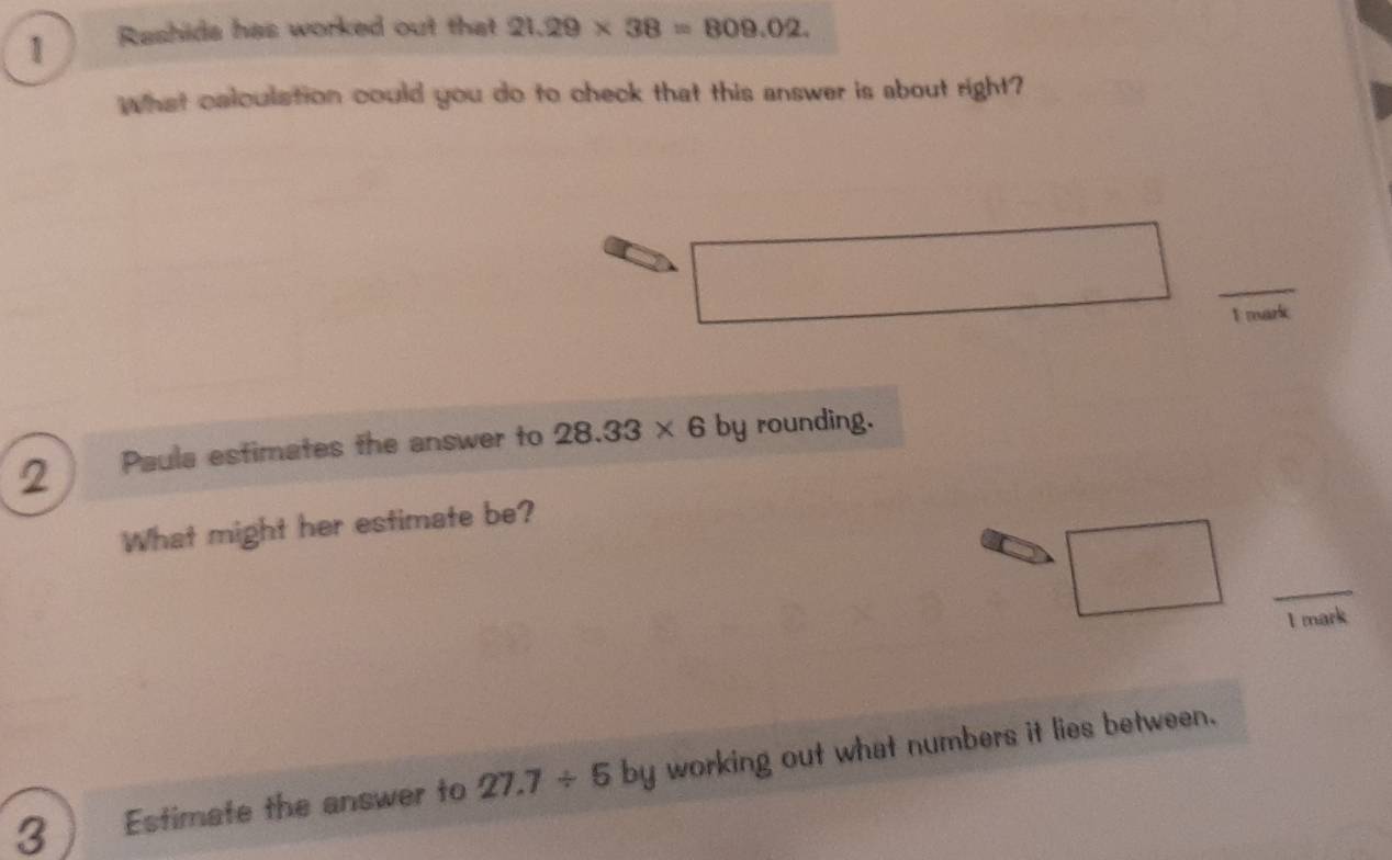 Rashida has worked out that 21.29* 38=809.02. 
What calculation could you do to check that this answer is about right? 
_ 
E mark 
2 Paula estimates the answer to 28.33* 6 by rounding. 
What might her estimate be? 
_ 
I mark 
3 Estimate the answer to 27.7/ 5 by working out what numbers it lies between.