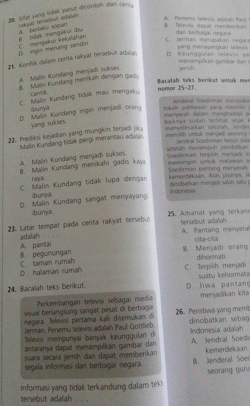 Sifat yang tidak patut dicontoh dari cerita
rakyat tersebut adalah
A Penemu televisi adalah Paul
A. berlaku sopan
B. Televisi dapat memberikan
B. tidak mengakui ibu
dari berbagai negara.
C. mengakui kekalahan
C. Jerman merupakan negara
D. ingin menang sendiri
yang menayangkan televisi 
21. Konflik dalam cerita rakyat tersebut adalah D. Keunggulan televisi ya
menampilkan gambar dan s
A. Malin Kundang menjadi sukses.
jernih.
Bacalah teks berikut untuk men
B. Malin Kundang menikah dengan gadis
nomor 25-27.
cantik.
C. Malin Kundang tidak mau mengakui
Jenderal Soedirman merüpaka
ibunya.
D. Malin Kundang ingin menjadi oran  tokoh pahlawan yang memiliki 
menyerah dalam menghadapi 
yang sukses.
baiknya sudah  terlih at sejak  k
22. Prediksi kejadian yang mungkin terjadi jika menyelesaikan sekołah, Jender
Malin Kundang tidak pergi merantau adalah  memilih untuk menjadi seoran   
Jendral Soedirman terjun dala
setelah menempuh pendidikan
A. Malin Kundang menjadi sukses.
Sedirm an terpilh  men jadi k
B. Malin Kundang menikahi gadis kaya  mem i   in   n tu    m e a wan  s
Soedirman pantang menyerah
raya.
C. Malin Kundang tidak lupa dengan kemerdekaan. Atas jasanya, Je
dinobatkan menjadi salah satu
ibunya. Indonesia.
D. Malin Kundang sangat menyayangi
ibunya. 25. Amanat yang terkan
23. Latar tempat pada cerita rakyat tersebut tersebut adalah
adalah              A. Pantang menyeral
A. pantai cita-cita.
B. pegunungan B. Menjadi orang
C. taman rumah dihormati.
D. halaman rumah C. Terpilih menjadi
suatu kehormata
24. Bacalah teks berikut.
D. Jiwa pantang
Perkembangan televisi sebagai media menjadikan kita
visual berlangsung sangat pesat di berbagai 
negara. Televisi pertama kali ditemukan di 26. Peristiwa yang memb
Jerman. Penemu televisi adalah Paul Gottlieb. dinobatkan sebag
Televisi mempunyai banyak keunggulan di  Indonesia adalah .
antaranya dapat menampilkan gambar dan A. Jendral Soedi
suara secara jernih dan dapat memberikan kemerdekaan.
segala informasi dari berbagai negara. B. Jenderal Soed
seorang guru 
Informasi yang tidak terkandung dalam teks
tersebut adalah .. .