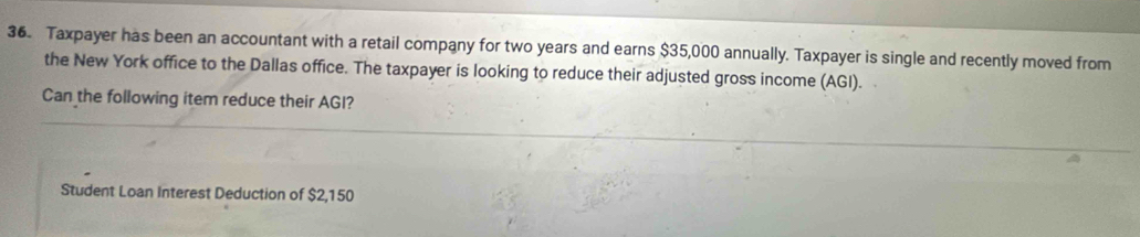 Taxpayer has been an accountant with a retail company for two years and earns $35,000 annually. Taxpayer is single and recently moved from 
the New York office to the Dallas office. The taxpayer is looking to reduce their adjusted gross income (AGI). 
Can the following item reduce their AGI? 
Student Loan Interest Deduction of $2,150