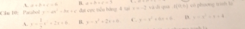 A. a+b+c=6 B. a+b+c=5 42+17
Câu 10: Parabol y=ax^2+bx+c đạt cực tiểu băng 4 tại x=-2 và dì qua t(0,6) có phương trình là
A. y= 1/2 x^2+2x+6 B. y=x^2+2x+6. C. y=x^2+6x+6. D. y=x^2+x+4