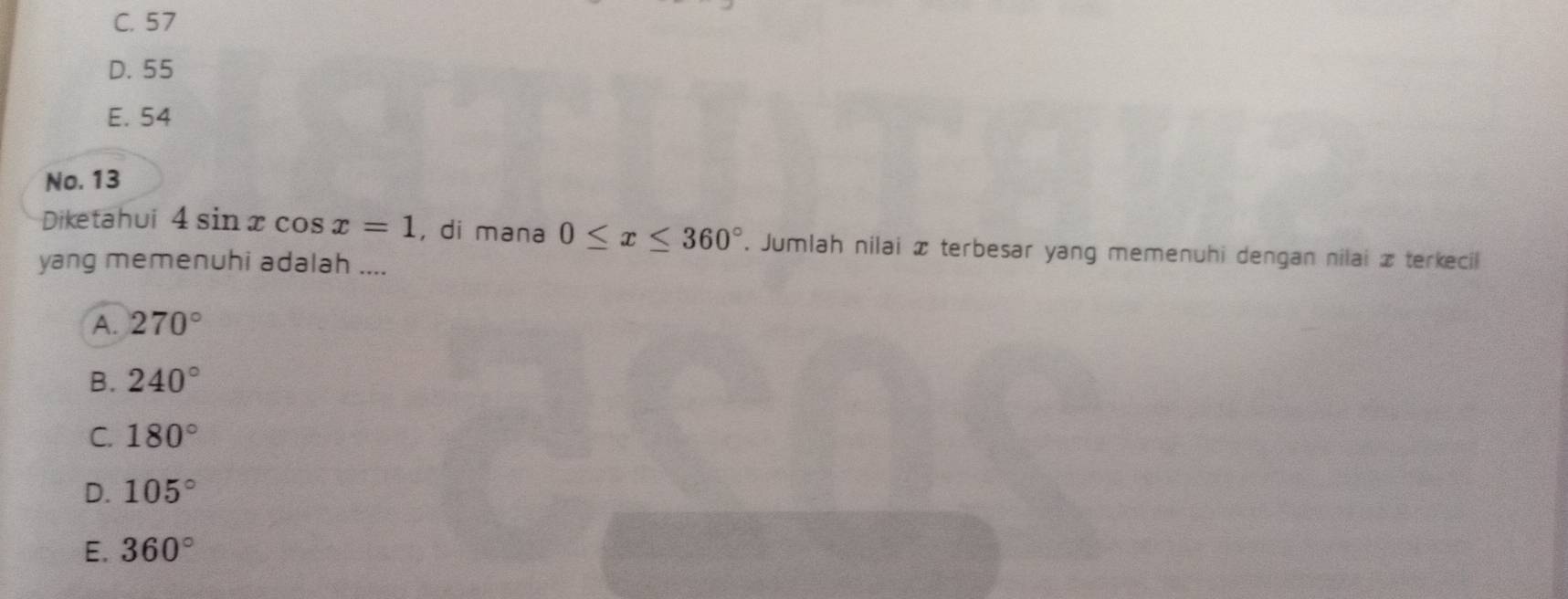 C. 57
D. 55
E. 54
No. 13
Diketahui 4sin xcos x=1 , di mana 0≤ x≤ 360°. Jumlah nilai x terbesar yang memenuhi dengan nilai x terkecil
yang memenuhi adalah ....
A. 270°
B. 240°
C. 180°
D. 105°
E. 360°