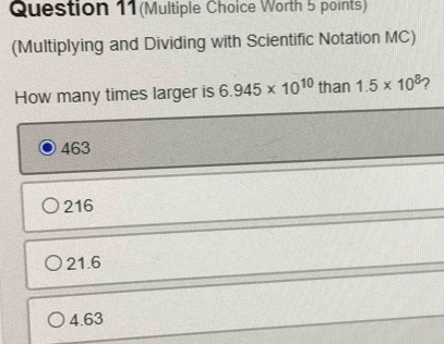 Question 11(Multiple Choice Worth 5 points)
(Multiplying and Dividing with Scientific Notation MC)
How many times larger is 6.945* 10^(10) than 1.5* 10^8 ?
463
216
21.6
4.63