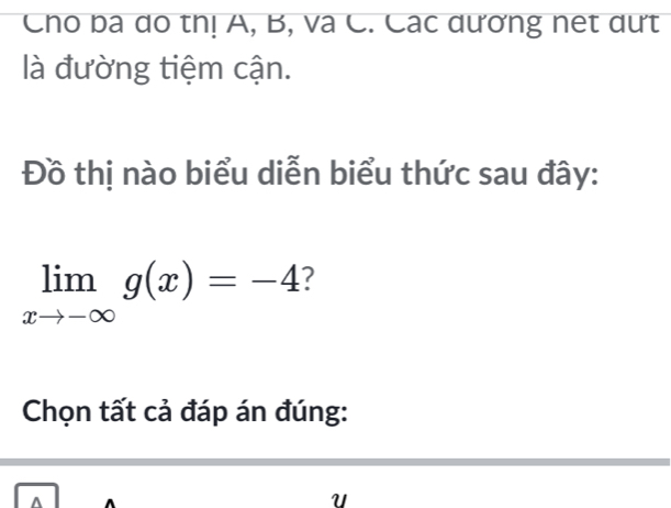 Cho ba do thị A, B, và C. Các dương net dưt 
là đường tiệm cận. 
Đồ thị nào biểu diễn biểu thức sau đây:
limlimits _xto -∈fty g(x)=-4 2 
Chọn tất cả đáp án đúng: 
U