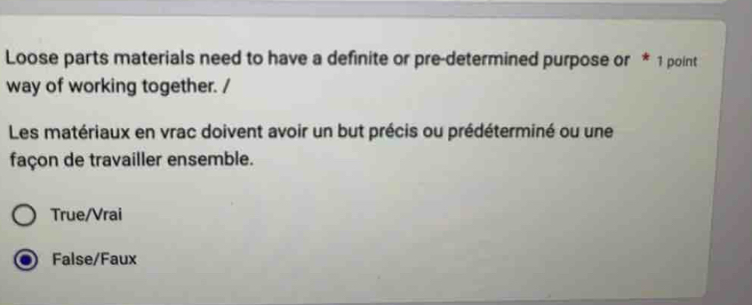Loose parts materials need to have a definite or pre-determined purpose or * 1 point
way of working together. /
Les matériaux en vrac doivent avoir un but précis ou prédéterminé ou une
façon de travailler ensemble.
True/Vrai
False/Faux